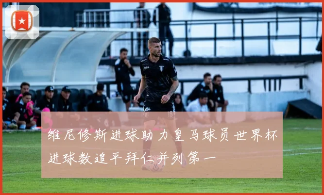 维尼修斯进球助力皇马球员世界杯进球数追平拜仁并列第一