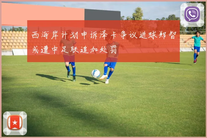西海岸计划申诉泽卡争议进球郑智或遭中足联追加处罚