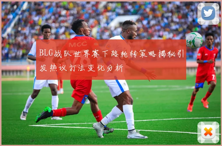 BLG战队世界赛下路轮转策略揭秘引发热议打法变化分析