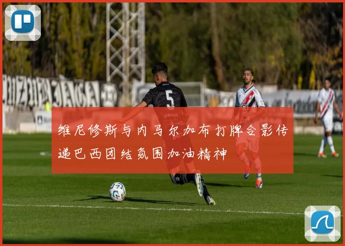 维尼修斯与内马尔加布打牌合影传递巴西团结氛围加油精神
