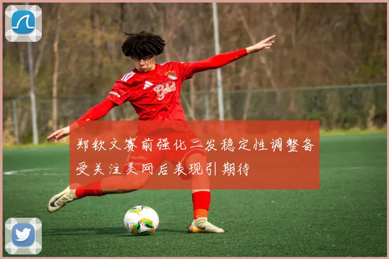 郑钦文赛前强化二发稳定性调整备受关注美网后表现引期待