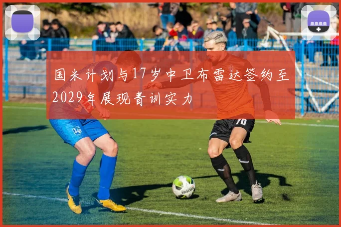 国米计划与17岁中卫布雷达签约至2029年展现青训实力