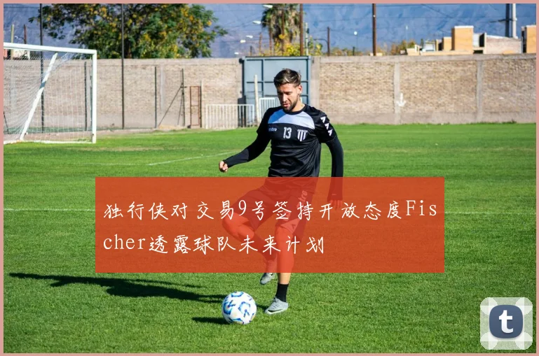 独行侠对交易9号签持开放态度Fischer透露球队未来计划