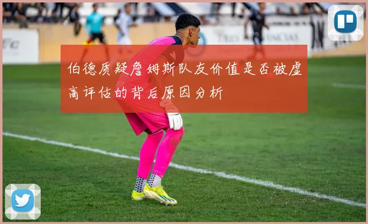 伯德质疑詹姆斯队友价值是否被虚高评估的背后原因分析