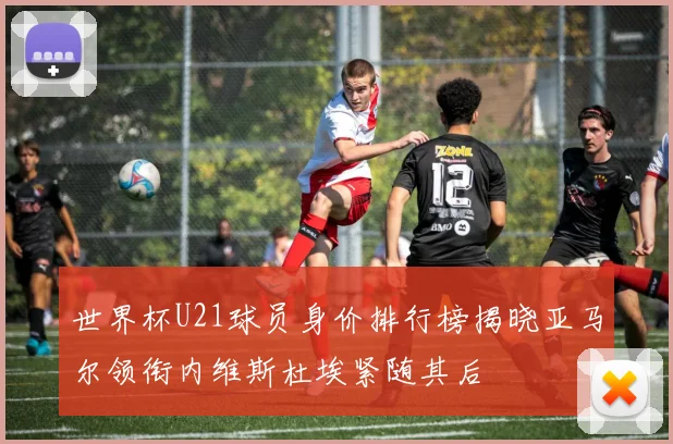 世界杯U21球员身价排行榜揭晓亚马尔领衔内维斯杜埃紧随其后
