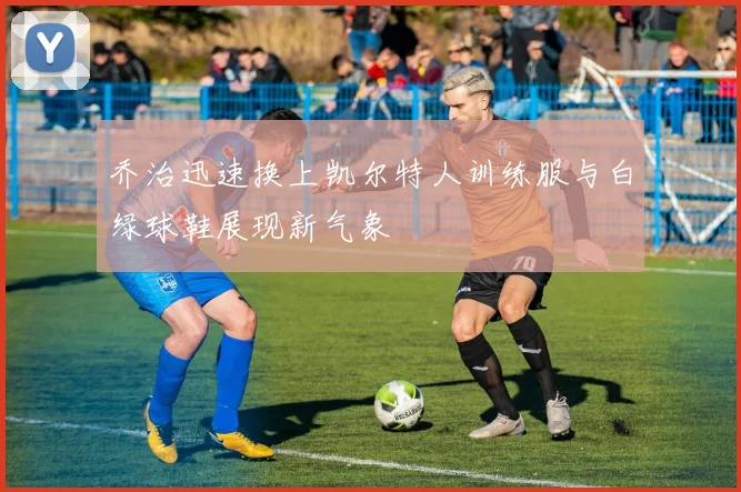 乔治迅速换上凯尔特人训练服与白绿球鞋展现新气象