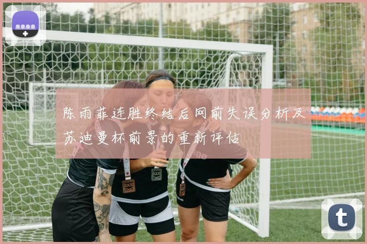 陈雨菲连胜终结后网前失误分析及苏迪曼杯前景的重新评估