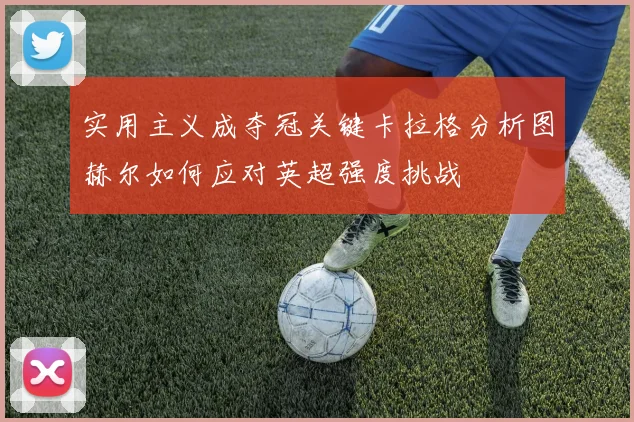 实用主义成夺冠关键卡拉格分析图赫尔如何应对英超强度挑战