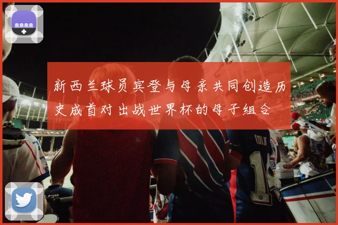 新西兰球员宾登与母亲共同创造历史成首对出战世界杯的母子组合