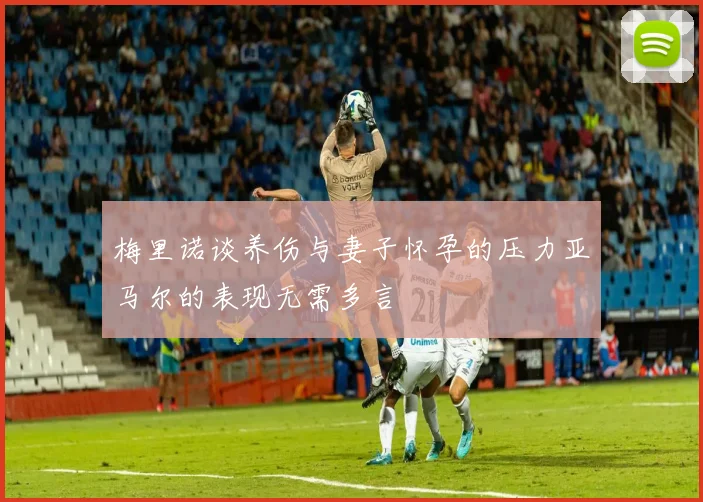 梅里诺谈养伤与妻子怀孕的压力亚马尔的表现无需多言