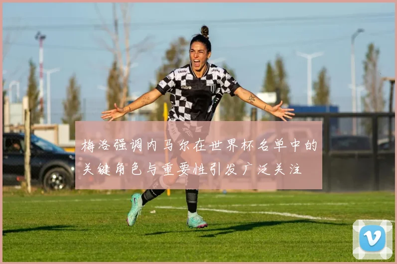 梅洛强调内马尔在世界杯名单中的关键角色与重要性引发广泛关注
