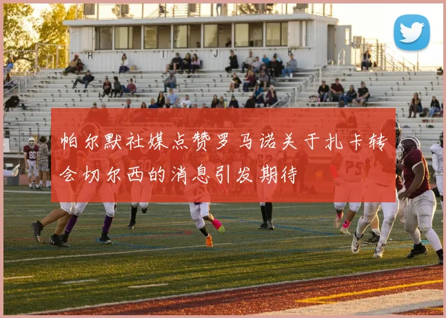 帕尔默社媒点赞罗马诺关于扎卡转会切尔西的消息引发期待