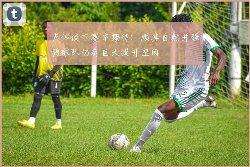 卢伟谈下赛季期待：顺其自然并强调球队仍有巨大提升空间